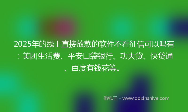 2025年的线上直接放款的软件不看征信可以吗有：美团生活费、平安口袋银行、功夫贷、快贷通、百度有钱花等。