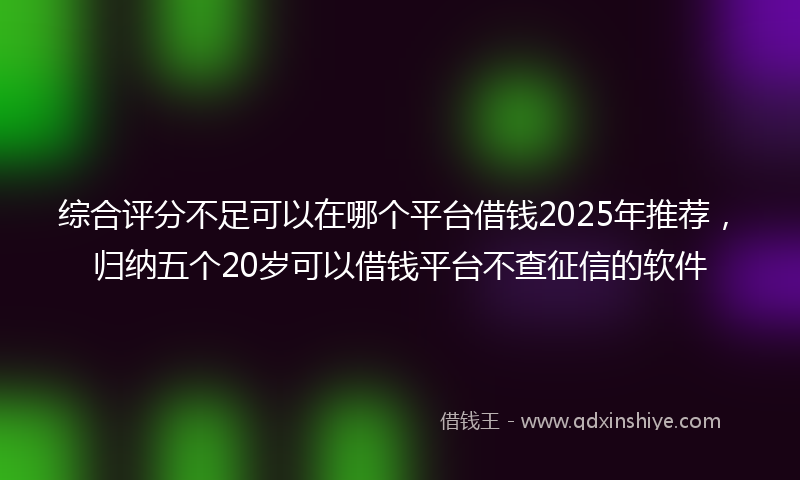 综合评分不足可以在哪个平台借钱2025年推荐，归纳五个20岁可以借钱平台不查征信的软件