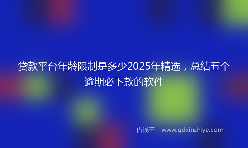 贷款平台年龄限制是多少2025年精选，总结五个逾期必下款的软件