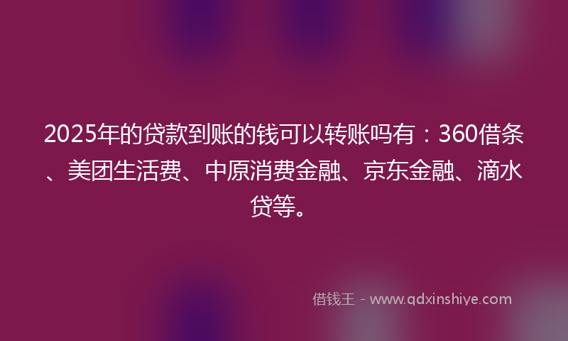 2025年的贷款到账的钱可以转账吗有：360借条、美团生活费、中原消费金融、京东金融、滴水贷等。