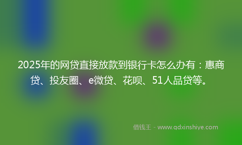 2025年的网贷直接放款到银行卡怎么办有：惠商贷、投友圈、e微贷、花呗、51人品贷等。