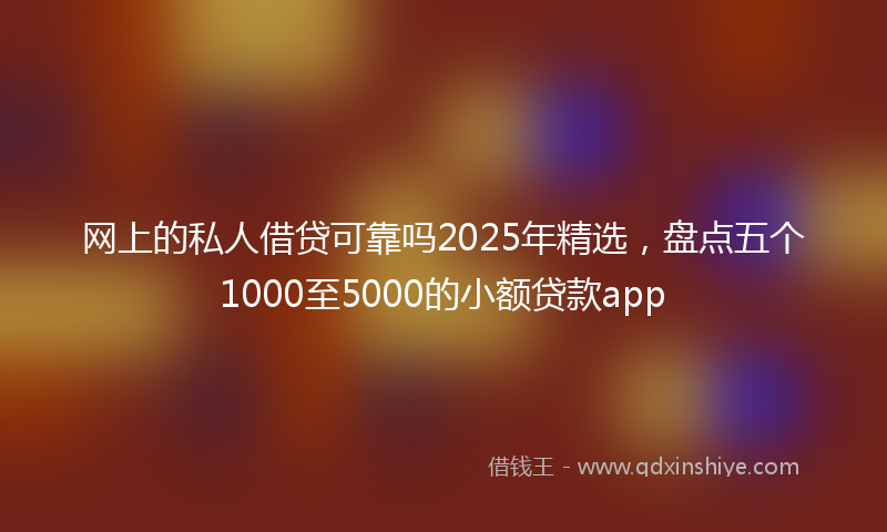 网上的私人借贷可靠吗2025年精选，盘点五个1000至5000的小额贷款app