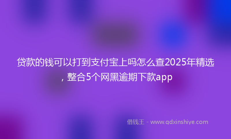 贷款的钱可以打到支付宝上吗怎么查2025年精选，整合5个网黑逾期下款app