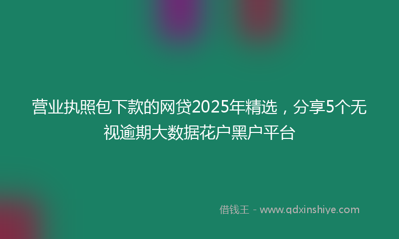 营业执照包下款的网贷2025年精选，分享5个无视逾期大数据花户黑户平台