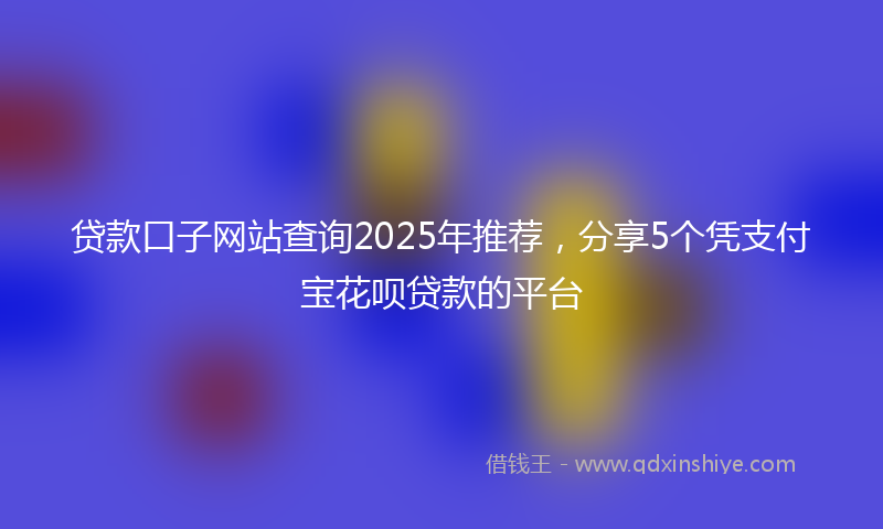 贷款口子网站查询2025年推荐，分享5个凭支付宝花呗贷款的平台