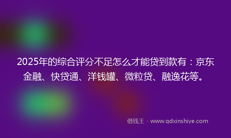 2025年的综合评分不足怎么才能贷到款有：京东金融、快贷通、洋钱罐、微粒贷、融逸花等。