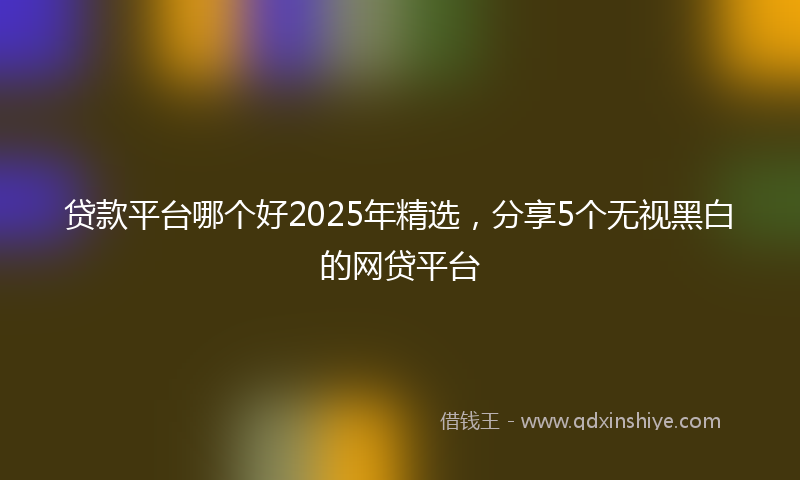 贷款平台哪个好2025年精选，分享5个无视黑白的网贷平台