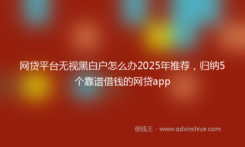 网贷平台无视黑白户怎么办2025年推荐，归纳5个靠谱借钱的网贷app