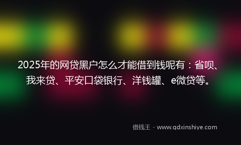 2025年的网贷黑户怎么才能借到钱呢有：省呗、我来贷、平安口袋银行、洋钱罐、e微贷等。