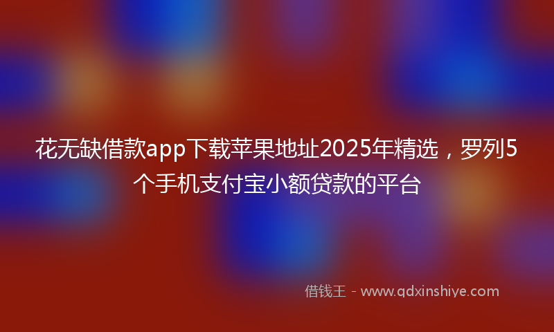 花无缺借款app下载苹果地址2025年精选，罗列5个手机支付宝小额贷款的平台