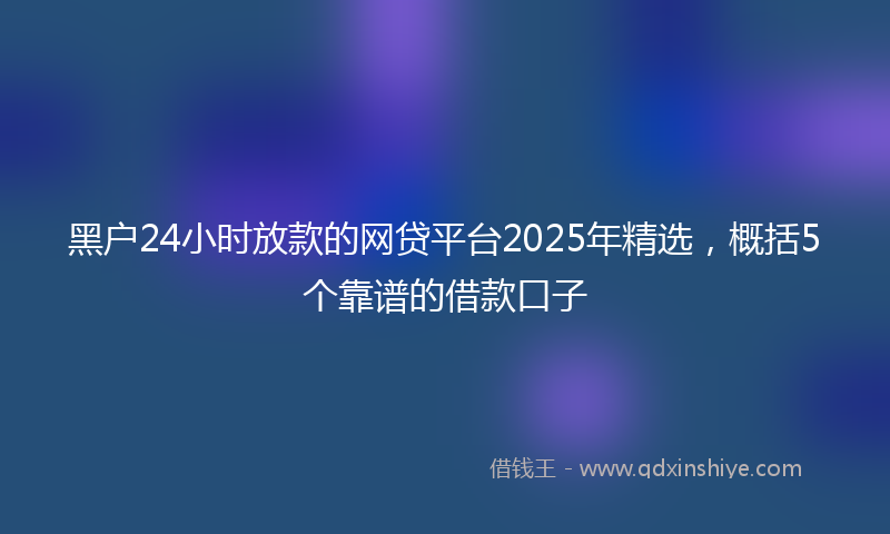 黑户24小时放款的网贷平台2025年精选，概括5个靠谱的借款口子