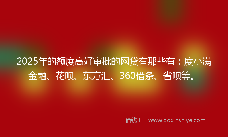 2025年的额度高好审批的网贷有那些有：度小满金融、花呗、东方汇、360借条、省呗等。