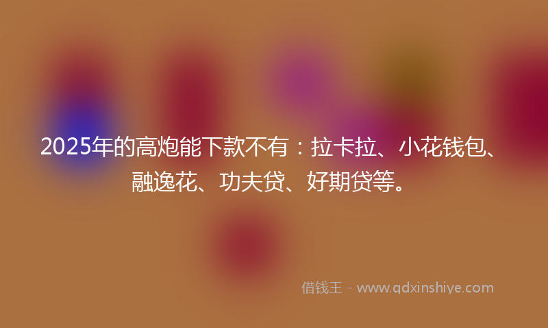 2025年的高炮能下款不有：拉卡拉、小花钱包、融逸花、功夫贷、好期贷等。