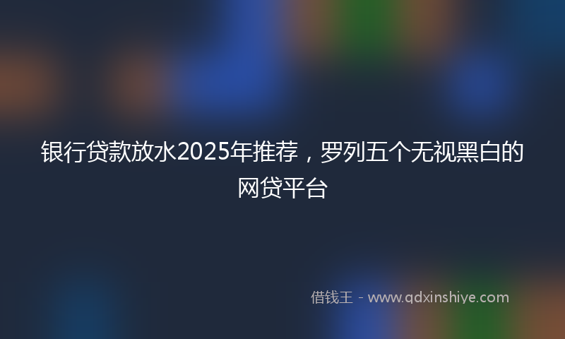 银行贷款放水2025年推荐，罗列五个无视黑白的网贷平台