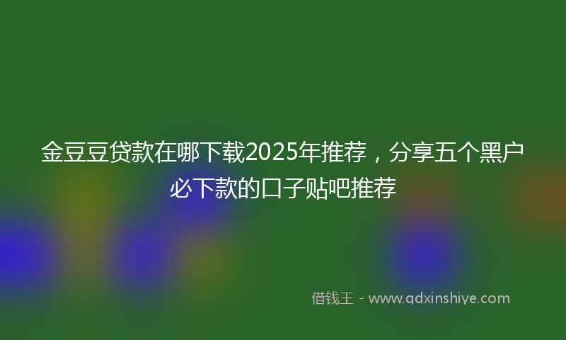 金豆豆贷款在哪下载2025年推荐，分享五个黑户必下款的口子贴吧推荐