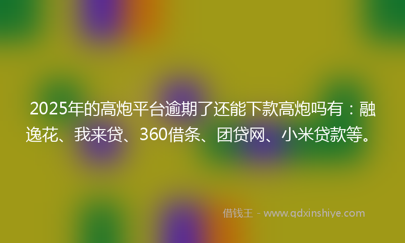 2025年的高炮平台逾期了还能下款高炮吗有：融逸花、我来贷、360借条、团贷网、小米贷款等。