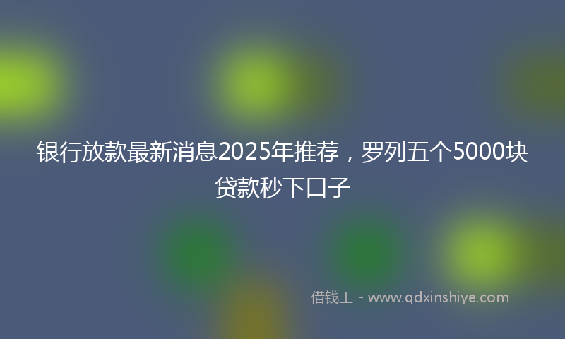 银行放款最新消息2025年推荐，罗列五个5000块贷款秒下口子
