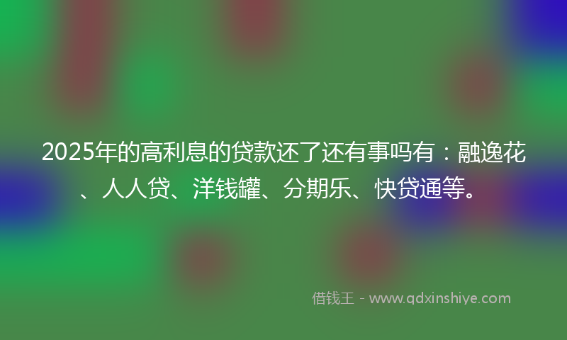 2025年的高利息的贷款还了还有事吗有：融逸花、人人贷、洋钱罐、分期乐、快贷通等。