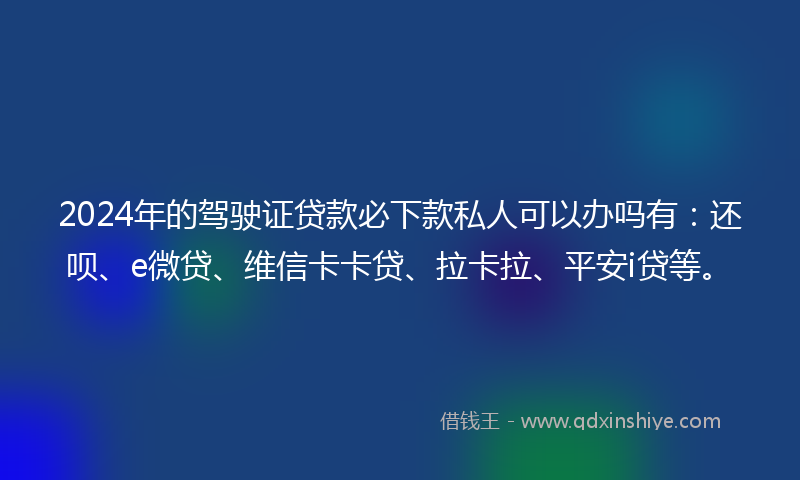 2024年的驾驶证贷款必下款私人可以办吗有：还呗、e微贷、维信卡卡贷、拉卡拉、平安i贷等。
