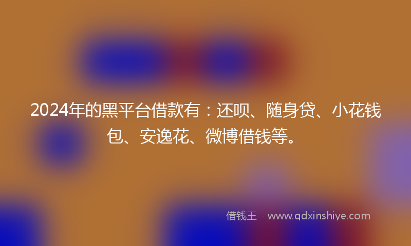 2024年的黑平台借款有：还呗、随身贷、小花钱包、安逸花、微博借钱等。
