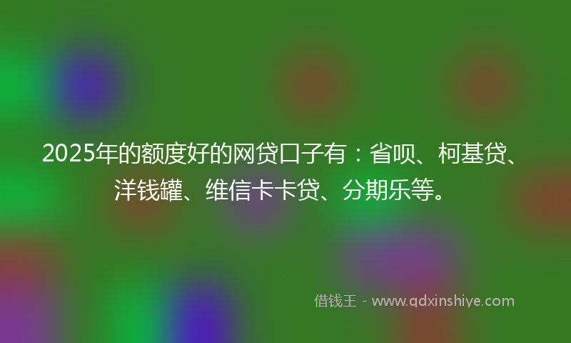 2025年的额度好的网贷口子有：省呗、柯基贷、洋钱罐、维信卡卡贷、分期乐等。
