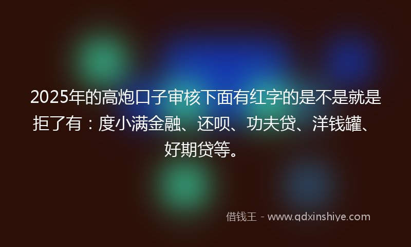 2025年的高炮口子审核下面有红字的是不是就是拒了有：度小满金融、还呗、功夫贷、洋钱罐、好期贷等。