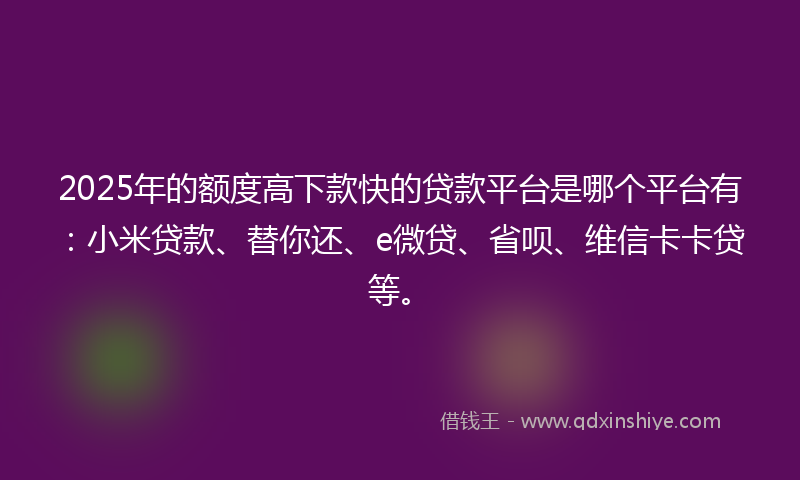 2025年的额度高下款快的贷款平台是哪个平台有：小米贷款、替你还、e微贷、省呗、维信卡卡贷等。
