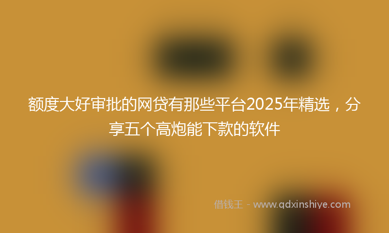 额度大好审批的网贷有那些平台2025年精选，分享五个高炮能下款的软件