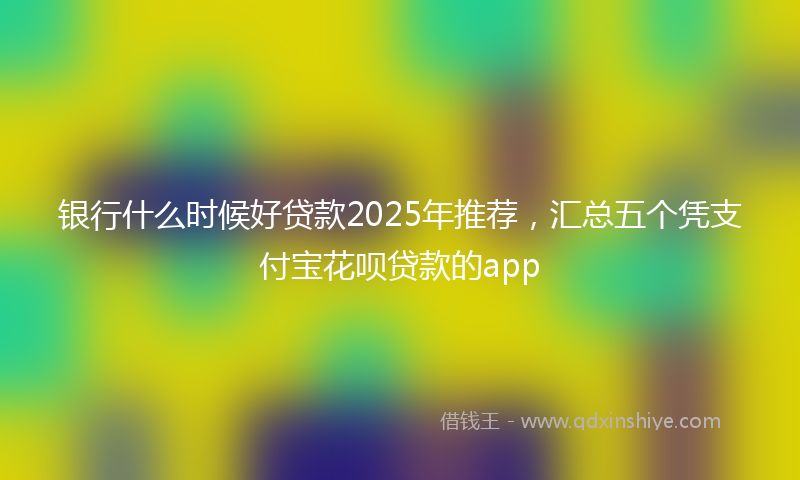 银行什么时候好贷款2025年推荐，汇总五个凭支付宝花呗贷款的app