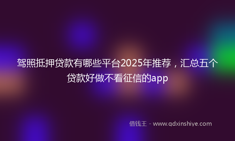 驾照抵押贷款有哪些平台2025年推荐，汇总五个贷款好做不看征信的app