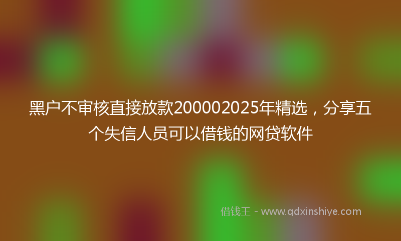 黑户不审核直接放款200002025年精选，分享五个失信人员可以借钱的网贷软件