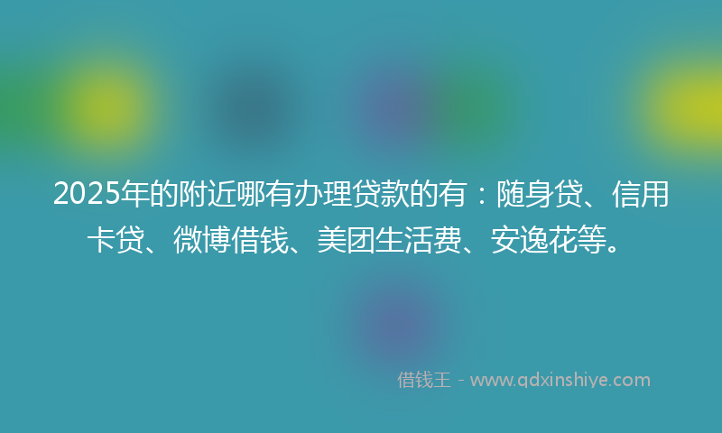 2025年的附近哪有办理贷款的有：随身贷、信用卡贷、微博借钱、美团生活费、安逸花等。