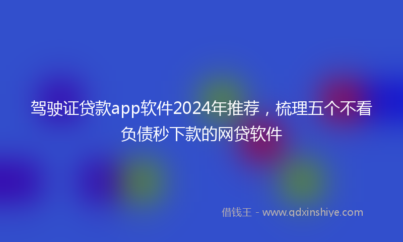 驾驶证贷款app软件2024年推荐，梳理五个不看负债秒下款的网贷软件