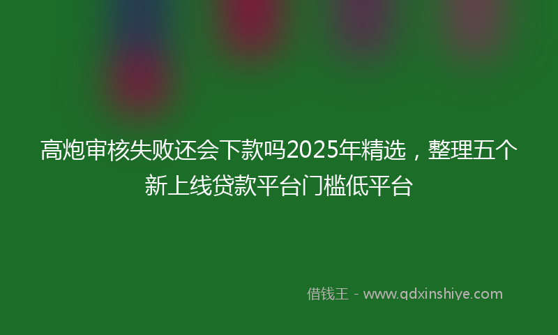 高炮审核失败还会下款吗2025年精选，整理五个新上线贷款平台门槛低平台