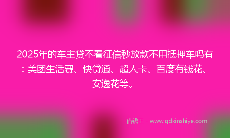2025年的车主贷不看征信秒放款不用抵押车吗有：美团生活费、快贷通、超人卡、百度有钱花、安逸花等。