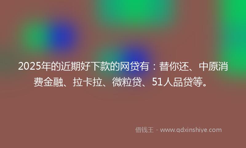 2025年的近期好下款的网贷有：替你还、中原消费金融、拉卡拉、微粒贷、51人品贷等。