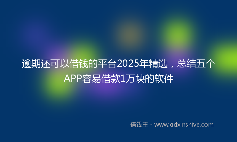 逾期还可以借钱的平台2025年精选，总结五个APP容易借款1万块的软件