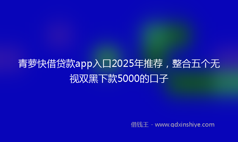 青萝快借贷款app入口2025年推荐，整合五个无视双黑下款5000的口子
