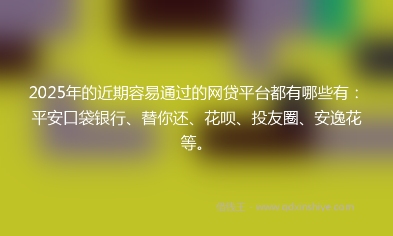2025年的近期容易通过的网贷平台都有哪些有：平安口袋银行、替你还、花呗、投友圈、安逸花等。