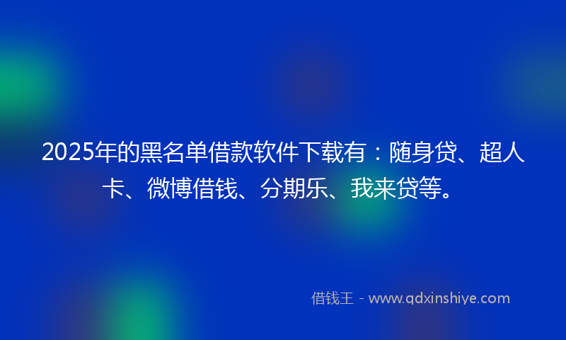 2025年的黑名单借款软件下载有：随身贷、超人卡、微博借钱、分期乐、我来贷等。