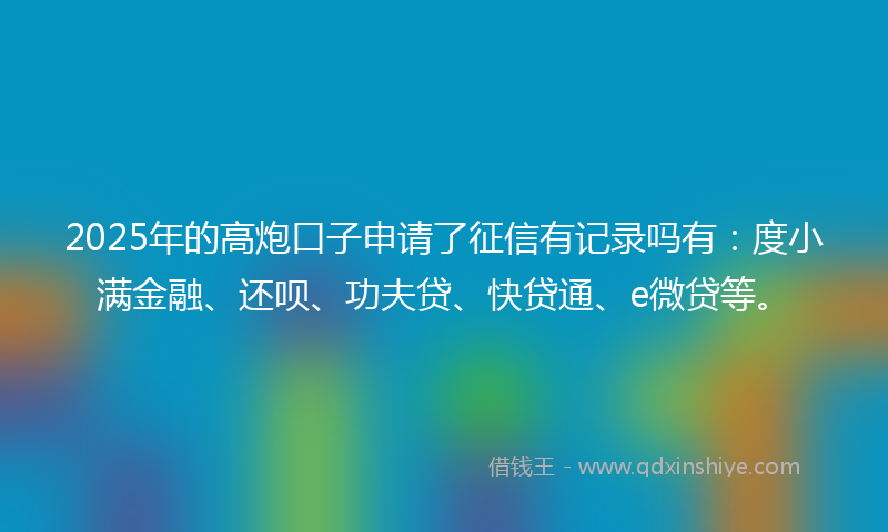 2025年的高炮口子申请了征信有记录吗有：度小满金融、还呗、功夫贷、快贷通、e微贷等。