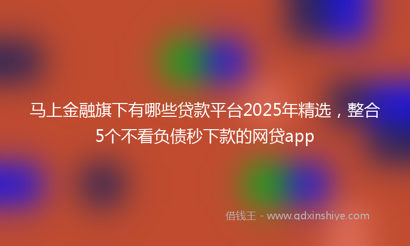 马上金融旗下有哪些贷款平台2025年精选，整合5个不看负债秒下款的网贷app