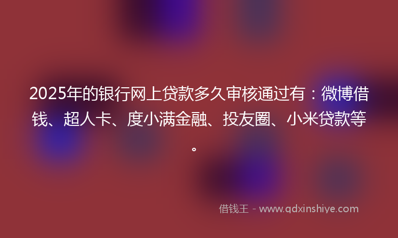 2025年的银行网上贷款多久审核通过有：微博借钱、超人卡、度小满金融、投友圈、小米贷款等。