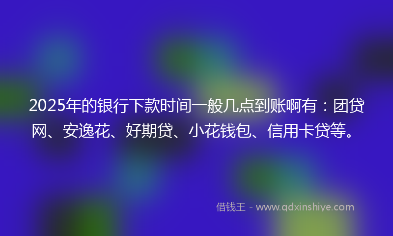 2025年的银行下款时间一般几点到账啊有：团贷网、安逸花、好期贷、小花钱包、信用卡贷等。
