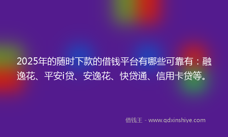 2025年的随时下款的借钱平台有哪些可靠有：融逸花、平安i贷、安逸花、快贷通、信用卡贷等。