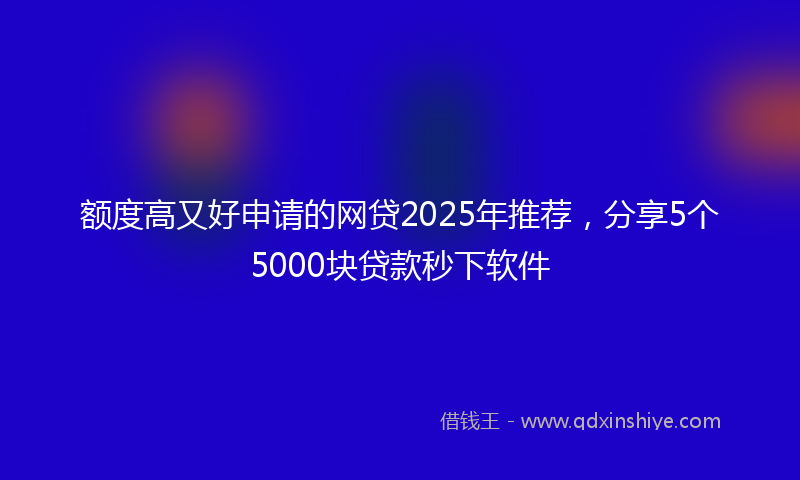 额度高又好申请的网贷2025年推荐，分享5个5000块贷款秒下软件