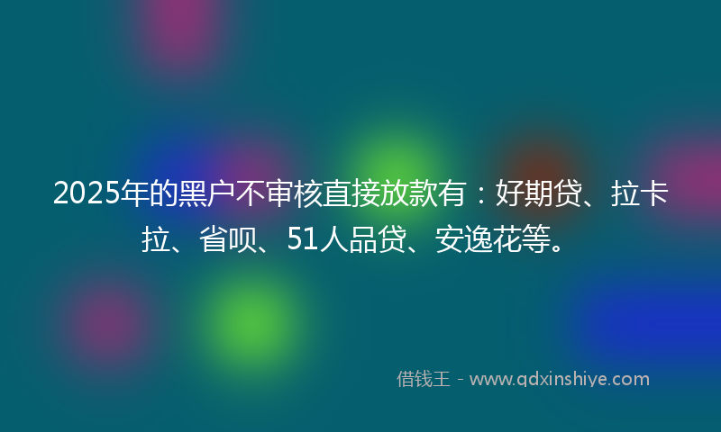 2025年的黑户不审核直接放款有：好期贷、拉卡拉、省呗、51人品贷、安逸花等。