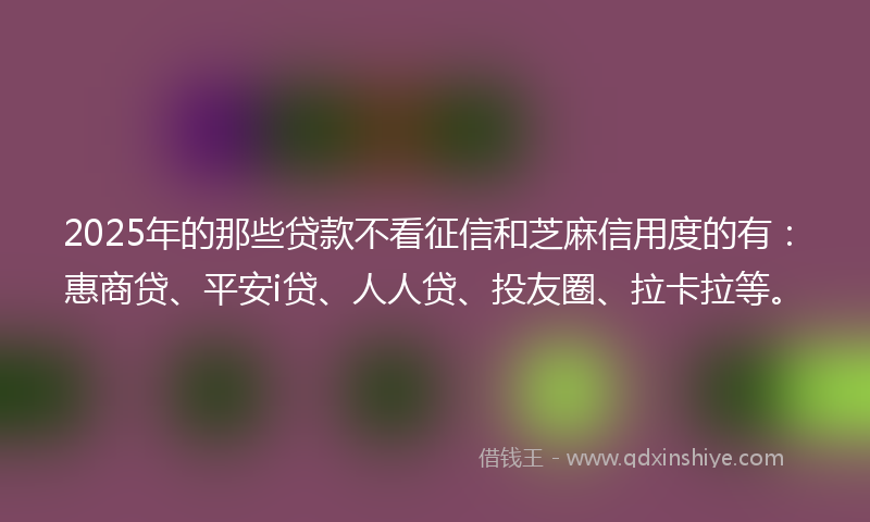 2025年的那些贷款不看征信和芝麻信用度的有：惠商贷、平安i贷、人人贷、投友圈、拉卡拉等。