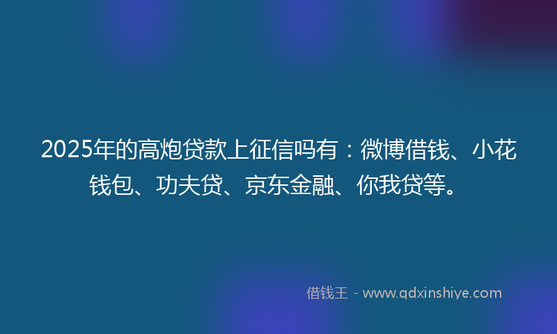 2025年的高炮贷款上征信吗有：微博借钱、小花钱包、功夫贷、京东金融、你我贷等。