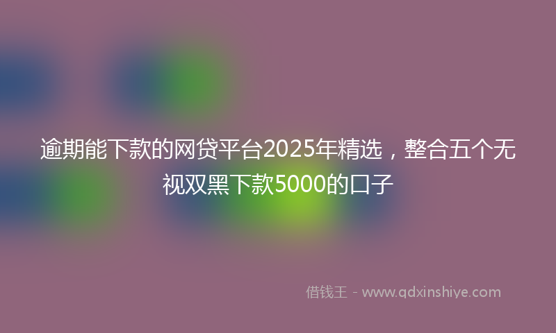 逾期能下款的网贷平台2025年精选，整合五个无视双黑下款5000的口子